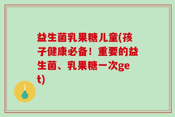 益生菌乳果糖儿童(孩子健康必备！重要的益生菌、乳果糖一次get)