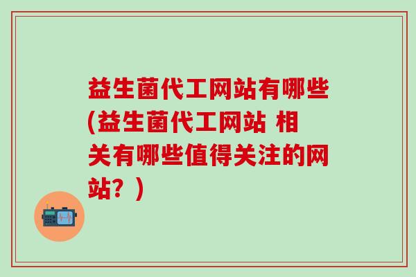 益生菌代工网站有哪些(益生菌代工网站 相关有哪些值得关注的网站？)