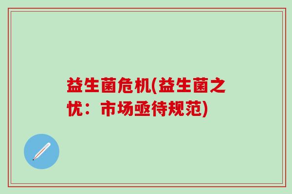 益生菌危机(益生菌之忧:市场亟待规范) 益生菌危机(益生菌之忧:市场亟待规范)