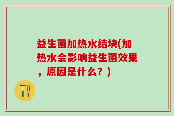 益生菌加热水结块(加热水会影响益生菌效果，原因是什么？)