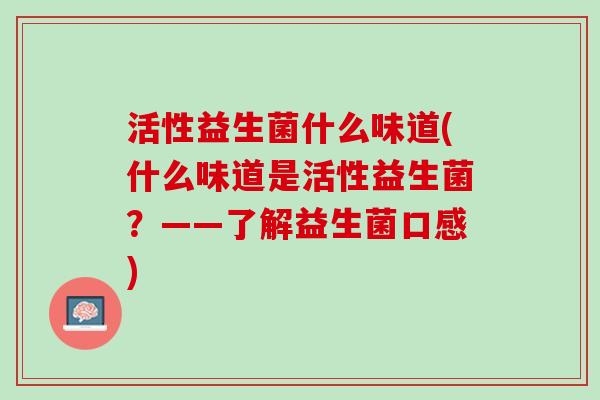 活性益生菌什么味道(什么味道是活性益生菌?——了解益生菌口感) 活性益生菌什么味道(什么味道是活性益生菌?——了解益生菌口感)