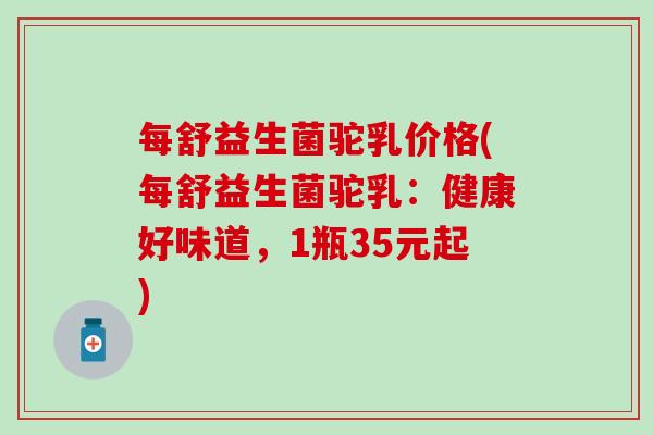 每舒益生菌驼乳价格(每舒益生菌驼乳：健康好味道，1瓶35元起)