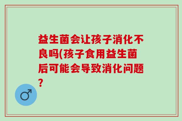 益生菌会让孩子消化不良吗(孩子食用益生菌后可能会导致消化问题？