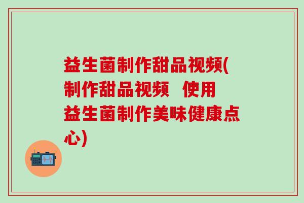 益生菌制作甜品视频(制作甜品视频  使用益生菌制作美味健康点心)