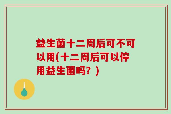 益生菌十二周后可不可以用(十二周后可以停用益生菌吗？)