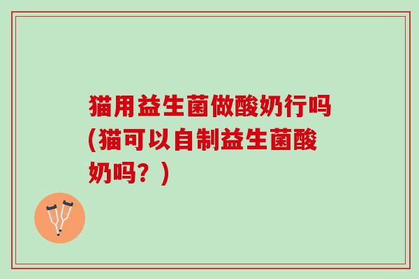 猫用益生菌做酸奶行吗(猫可以自制益生菌酸奶吗？)