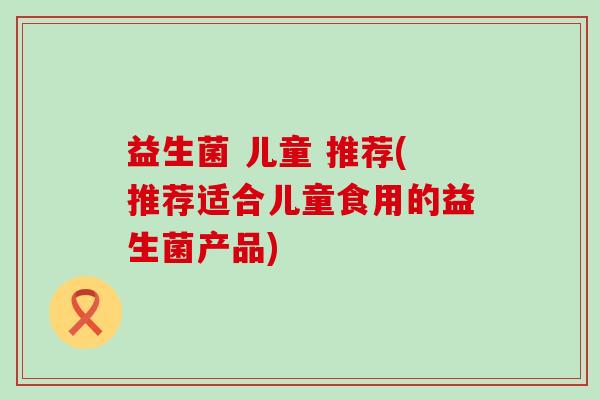 益生菌 儿童 推荐(推荐适合儿童食用的益生菌产品)