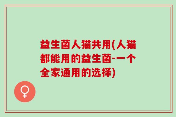 益生菌人猫共用(人猫都能用的益生菌-一个全家通用的选择) 益生菌人猫共用(人猫都能用的益生菌-一个全家通用的选择)