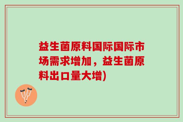 益生菌原料国际国际市场需求增加，益生菌原料出口量大增)