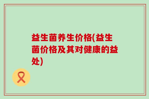 益生菌养生价格(益生菌价格及其对健康的益处)