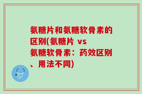 氨糖片和氨糖软骨素的区别(氨糖片 vs 氨糖软骨素：药效区别、用法不同)