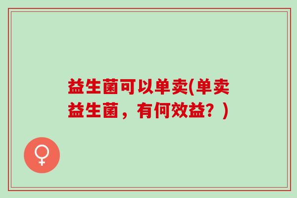 益生菌可以单卖(单卖益生菌,有何效益?) 益生菌可以单卖(单卖益生菌,有何效益?)