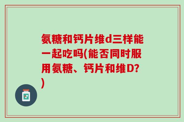 氨糖和钙片维d三样能一起吃吗(能否同时服用氨糖、钙片和维D？)