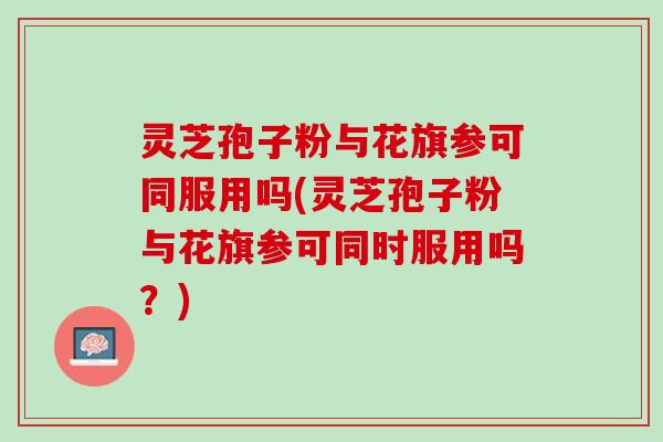 灵芝孢子粉与花旗参可同服用吗(灵芝孢子粉与花旗参可同时服用吗？)