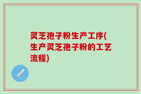 灵芝孢子粉生产工序(生产灵芝孢子粉的工艺流程)