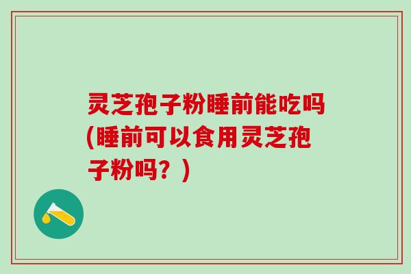 灵芝孢子粉睡前能吃吗(睡前可以食用灵芝孢子粉吗？)