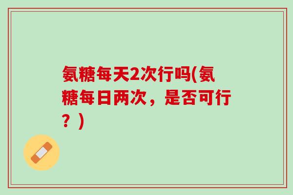 氨糖每天2次行吗(氨糖每日两次，是否可行？)