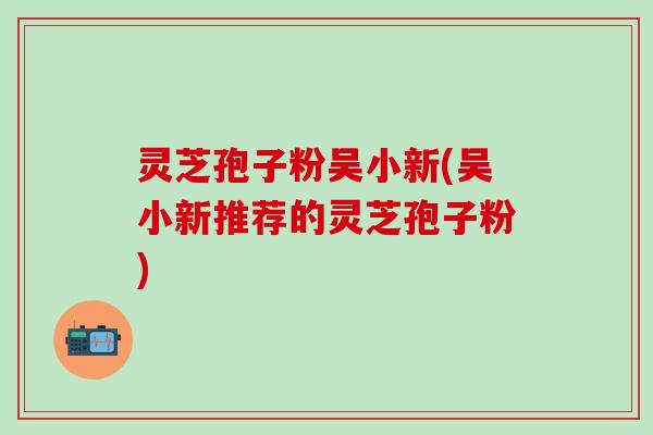 灵芝孢子粉吴小新(吴小新推荐的灵芝孢子粉)