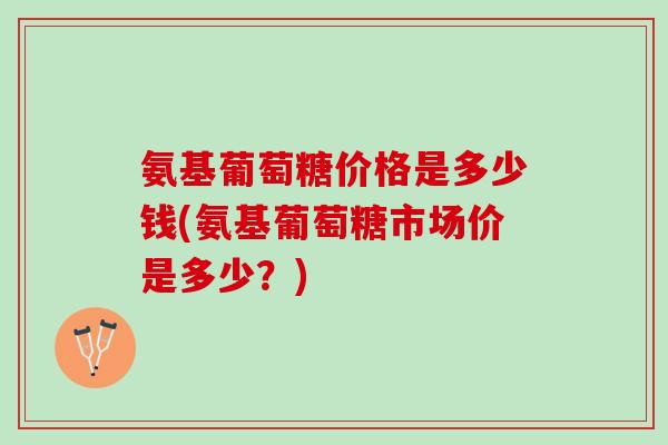 氨基葡萄糖价格是多少钱(氨基葡萄糖市场价是多少？)