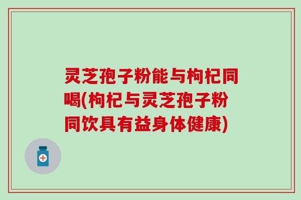 灵芝孢子粉能与枸杞同喝(枸杞与灵芝孢子粉同饮具有益身体健康)