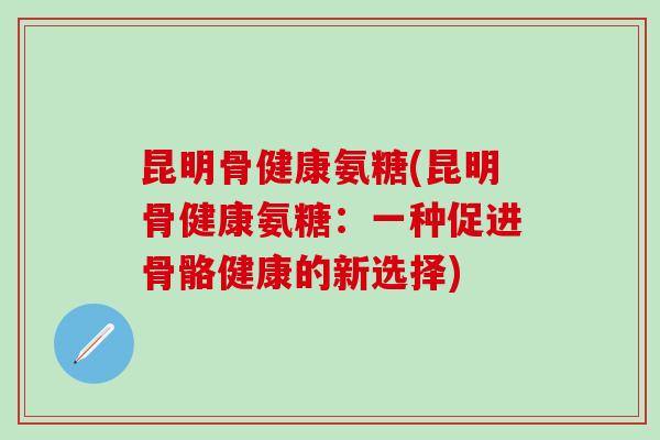 昆明骨健康氨糖(昆明骨健康氨糖：一种促进骨骼健康的新选择)