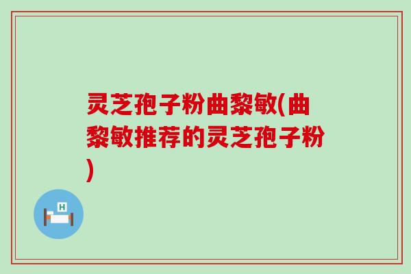 灵芝孢子粉曲黎敏(曲黎敏推荐的灵芝孢子粉)