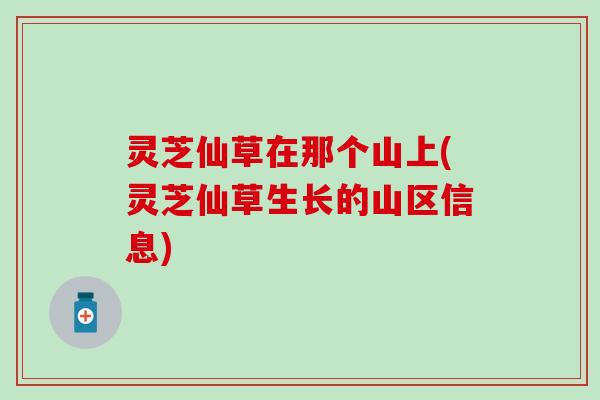 灵芝仙草在那个山上(灵芝仙草生长的山区信息)