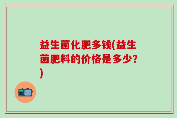 益生菌化肥多钱(益生菌肥料的价格是多少?) 益生菌化肥多钱(益生菌肥料的价格是多少?)