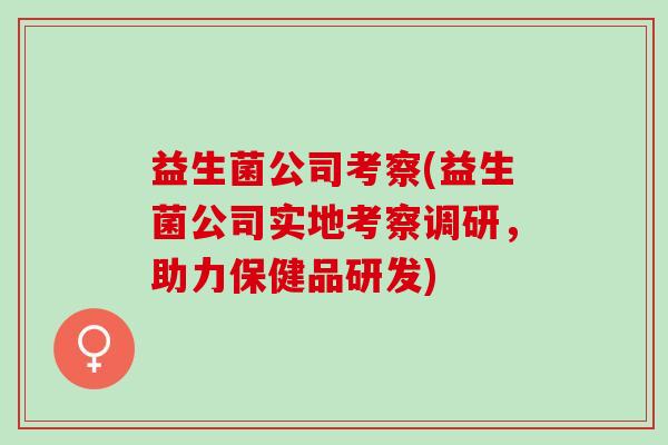 益生菌公司考察(益生菌公司实地考察调研，助力保健品研发)