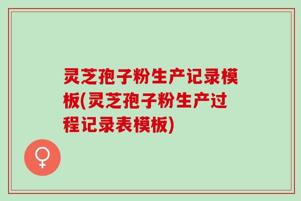 灵芝孢子粉生产记录模板(灵芝孢子粉生产过程记录表模板)