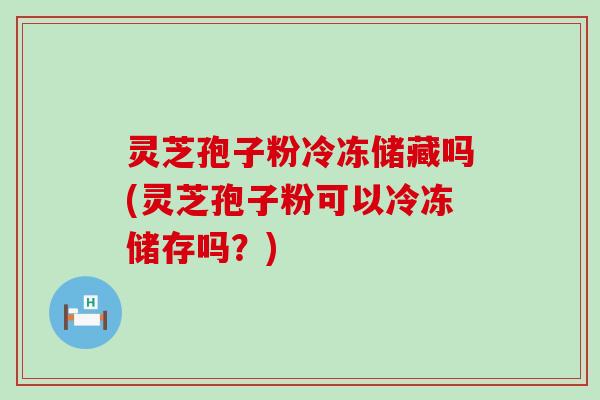 灵芝孢子粉冷冻储藏吗(灵芝孢子粉可以冷冻储存吗？)