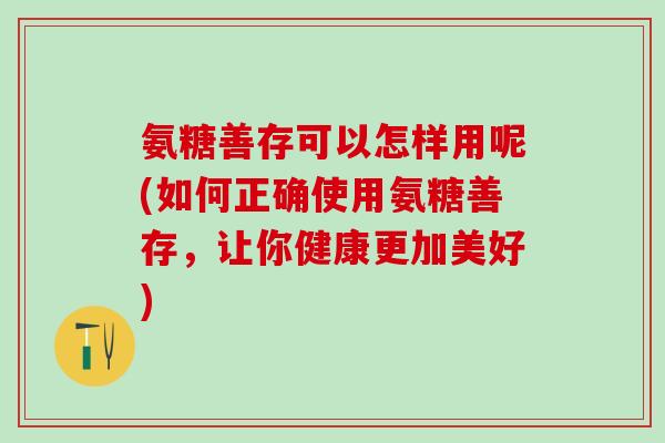 氨糖善存可以怎样用呢(如何正确使用氨糖善存，让你健康更加美好)