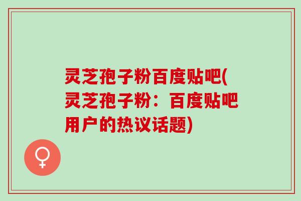 灵芝孢子粉百度贴吧(灵芝孢子粉：百度贴吧用户的热议话题)
