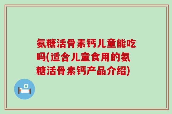 氨糖活骨素钙儿童能吃吗(适合儿童食用的氨糖活骨素钙产品介绍)
