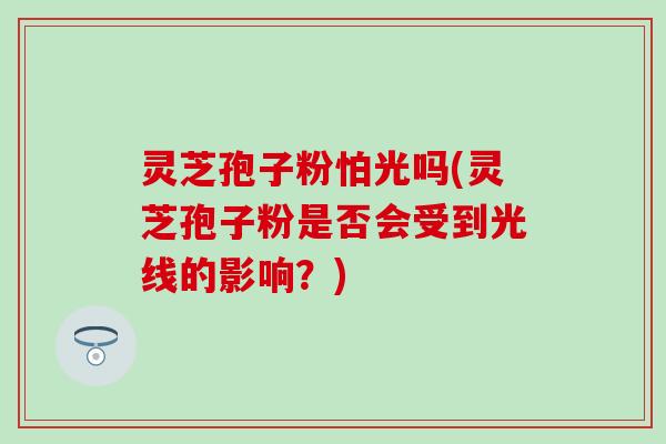灵芝孢子粉怕光吗(灵芝孢子粉是否会受到光线的影响？)