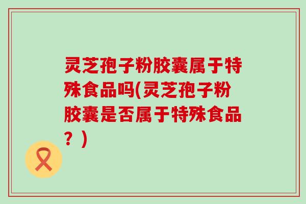 灵芝孢子粉胶囊属于特殊食品吗(灵芝孢子粉胶囊是否属于特殊食品？)