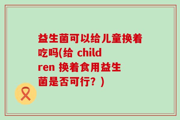 益生菌可以给儿童换着吃吗(给 children 换着食用益生菌是否可行？)