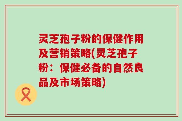 灵芝孢子粉的保健作用及营销策略(灵芝孢子粉：保健必备的自然良品及市场策略)