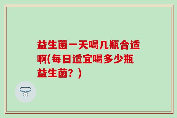 益生菌一天喝几瓶合适啊(每日适宜喝多少瓶益生菌?) 益生菌一天喝几瓶合适啊(每日适宜喝多少瓶益生菌?)