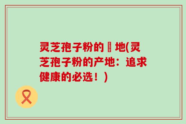 灵芝孢子粉的産地(灵芝孢子粉的产地：追求健康的必选！)