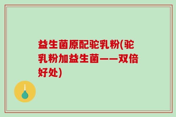益生菌原配驼乳粉(驼乳粉加益生菌——双倍好处)