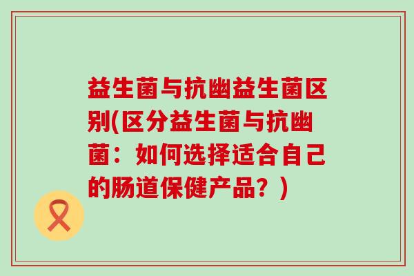 益生菌与抗幽益生菌区别(区分益生菌与抗幽菌：如何选择适合自己的肠道保健产品？)