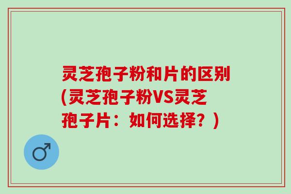 灵芝孢子粉和片的区别(灵芝孢子粉VS灵芝孢子片：如何选择？)