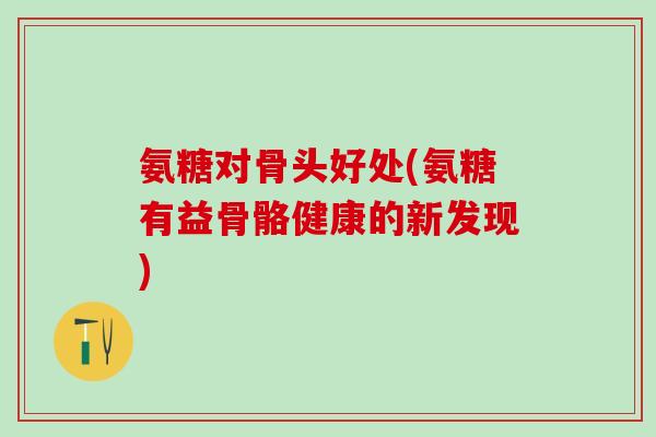 氨糖对骨头好处(氨糖有益骨骼健康的新发现)