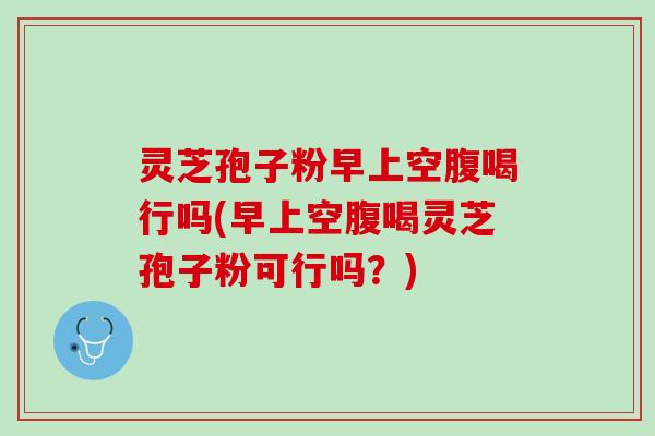 灵芝孢子粉早上空腹喝行吗(早上空腹喝灵芝孢子粉可行吗？)