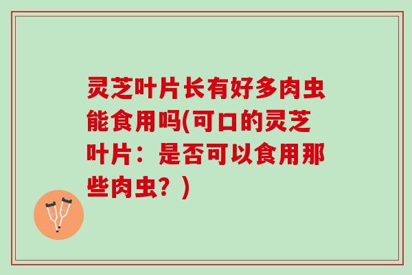 灵芝叶片长有好多肉虫能食用吗(可口的灵芝叶片：是否可以食用那些肉虫？)