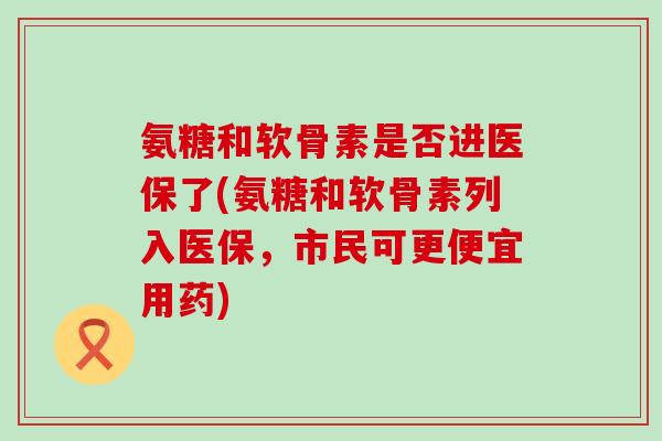 氨糖和软骨素是否进医保了(氨糖和软骨素列入医保，市民可更便宜用药)