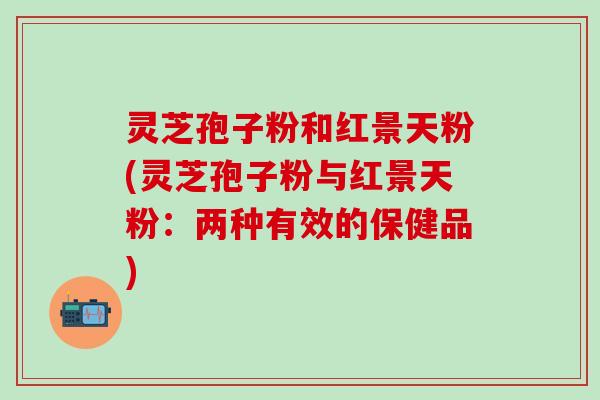 灵芝孢子粉和红景天粉(灵芝孢子粉与红景天粉：两种有效的保健品)