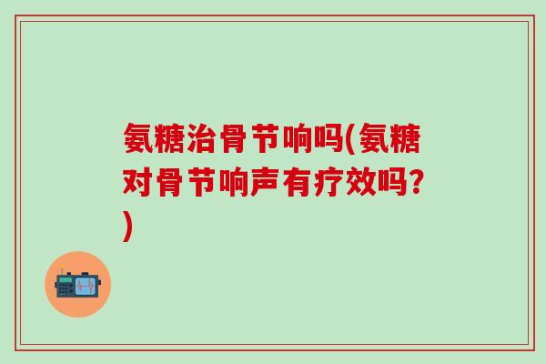 氨糖治骨节响吗(氨糖对骨节响声有疗效吗？)