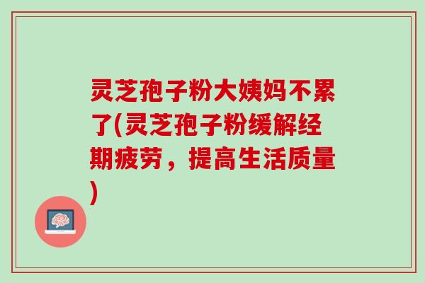 灵芝孢子粉大姨妈不累了(灵芝孢子粉缓解经期疲劳，提高生活质量)